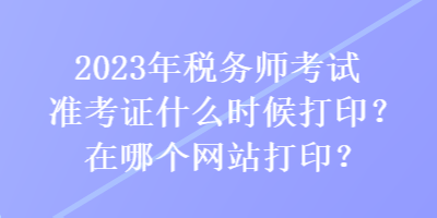 2023年稅務師考試準考證什么時候打??？在哪個網站打??？