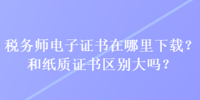 稅務(wù)師電子證書在哪里下載？和紙質(zhì)證書區(qū)別大嗎？