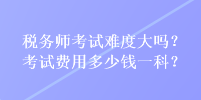 稅務師考試難度大嗎？考試費用多少錢一科？