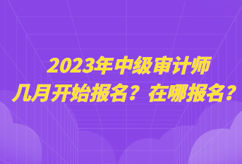 2023年中級審計(jì)師幾月開始報(bào)名？在哪報(bào)名？