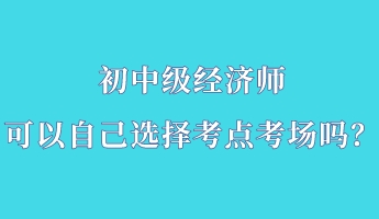 初中級經(jīng)濟(jì)師可以自己選擇考點(diǎn)考場嗎？