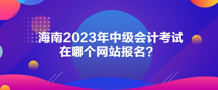 海南2023年中級會計考試在哪個網(wǎng)站報名？