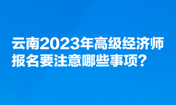 云南2023年高級經(jīng)濟(jì)師報名要注意哪些事項？