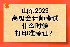 山東2023高級(jí)會(huì)計(jì)師考試什么時(shí)候打印準(zhǔn)考證？