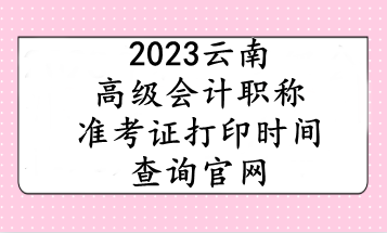 2023云南高級(jí)會(huì)計(jì)職稱(chēng)準(zhǔn)考證打印時(shí)間查詢(xún)官網(wǎng)