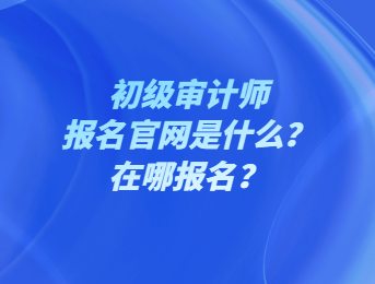 初級審計師報名官網是什么？在哪報名？