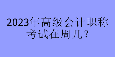 2023年高級會計職稱考試在周幾？