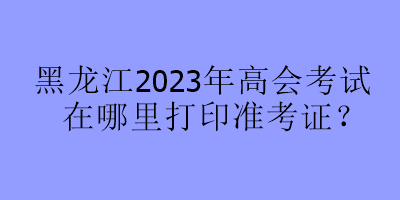 黑龍江2023年高會考試在哪里打印準考證？