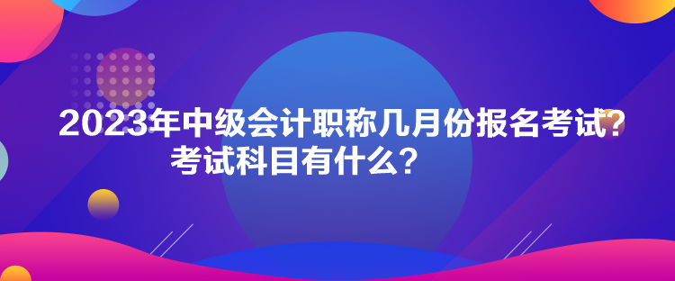 2023年中級會計職稱幾月份報名考試？考試科目有什么？