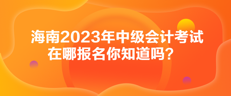 海南2023年中級會計(jì)考試在哪報(bào)名你知道嗎？