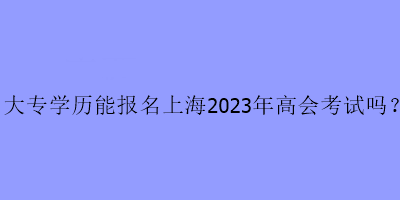 大專學(xué)歷可以報名上海2023年高級會計考試嗎？