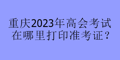 重慶2023年高會(huì)考試在哪里打印準(zhǔn)考證？