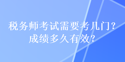 稅務(wù)師考試需要考幾門？成績(jī)多久有效？