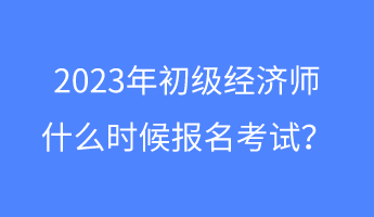 2023年初級(jí)經(jīng)濟(jì)師什么時(shí)候報(bào)名考試？