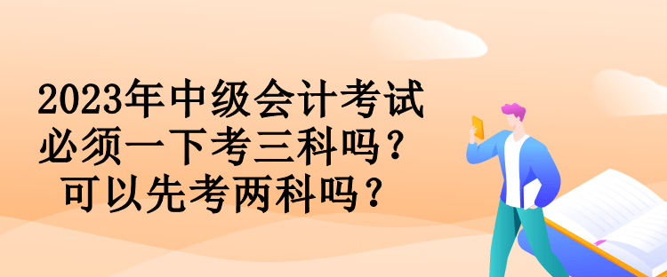 2023年中級(jí)會(huì)計(jì)考試必須一下考三科嗎？可以先考兩科嗎？