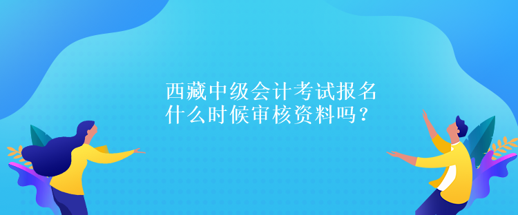 西藏中級(jí)會(huì)計(jì)考試報(bào)名什么時(shí)候?qū)徍速Y料嗎？