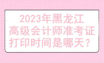 2023年黑龍江高級會計師準(zhǔn)考證打印時間是哪天？