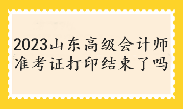 2023山東高級會計師準(zhǔn)考證打印結(jié)束了嗎