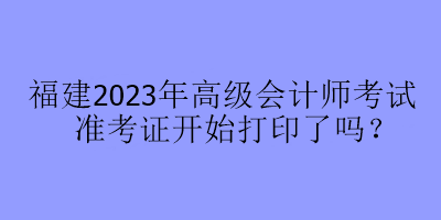 福建2023年高級(jí)會(huì)計(jì)師考試準(zhǔn)考證開(kāi)始打印了嗎？