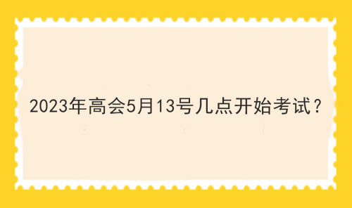 2023年高會(huì)5月13號(hào)幾點(diǎn)開始考試？