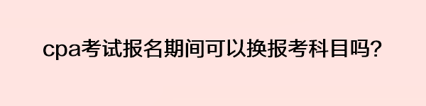 cpa考試報名期間可以換報考科目嗎？