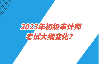 2023年初級(jí)審計(jì)師考試大綱變化？