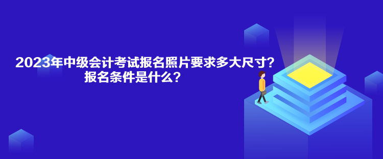 2023年中級會計考試報名照片要求多大尺寸？報名條件是什么？