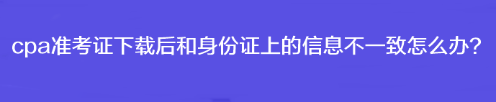 cpa準(zhǔn)考證下載后和身份證上的信息不一致怎么辦？