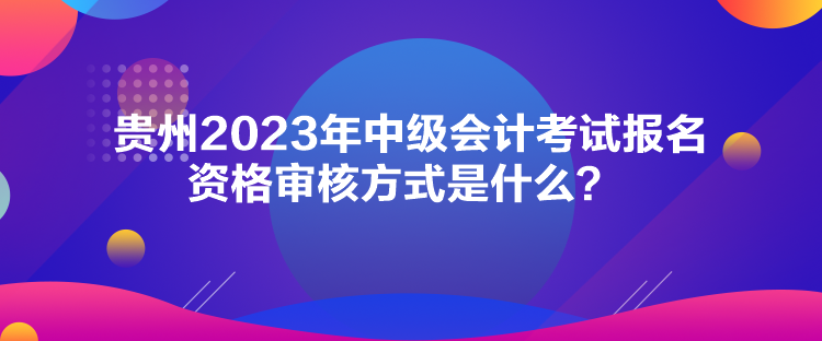 貴州2023年中級(jí)會(huì)計(jì)考試報(bào)名資格審核方式是什么？