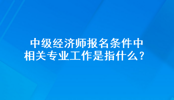 中級(jí)經(jīng)濟(jì)師報(bào)名條件中相關(guān)專(zhuān)業(yè)工作是指什么？