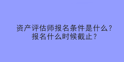 資產(chǎn)評估師報名條件是什么？報名什么時候截止？