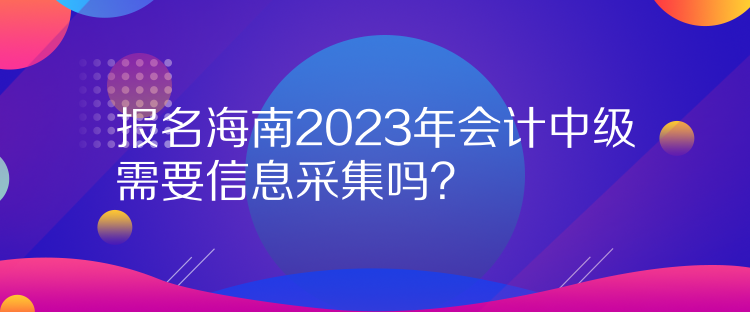 報名海南2023年會計中級需要信息采集嗎？