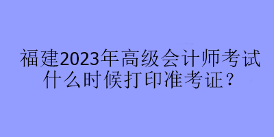 福建2023年高級會計師考試什么時候打印準(zhǔn)考證？