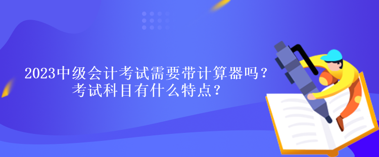 2023中級會計考試需要帶計算器嗎？考試科目有什么特點？