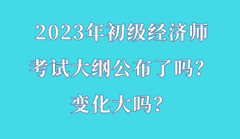 2023年初級經(jīng)濟師考試大綱公布了嗎？變化大嗎？