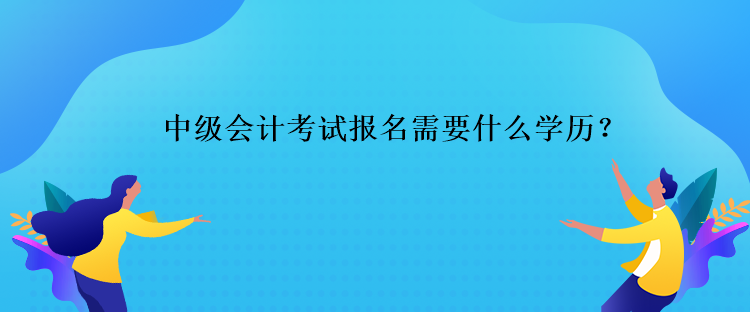 中級會計考試報名需要什么學歷？