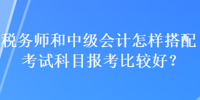 稅務(wù)師和中級會(huì)計(jì)怎樣搭配考試科目報(bào)考比較好？