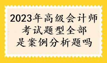 2023年高級(jí)會(huì)計(jì)師考試題型全部是案例分析題嗎