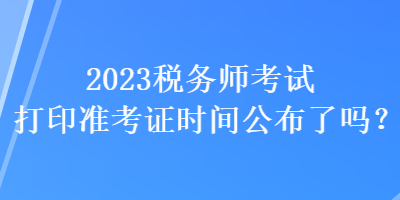 2023稅務(wù)師考試打印準(zhǔn)考證時間公布了嗎？