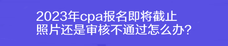 2023年cpa報名即將截止 照片還是審核不通過怎么辦？