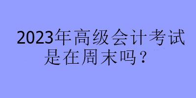 2023年高級(jí)會(huì)計(jì)考試是在周末嗎？