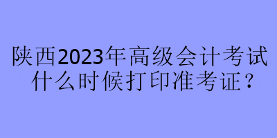 陜西2023年高級會計考試什么時候打印準考證？