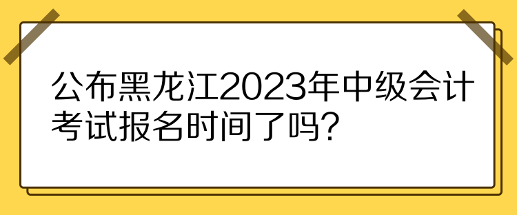 公布黑龍江2023年中級會計考試報名時間了嗎？