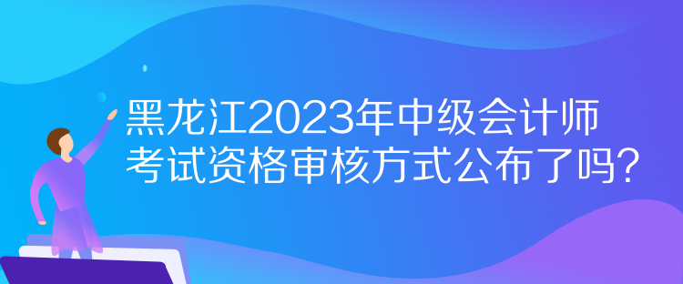 黑龍江2023年中級(jí)會(huì)計(jì)師考試資格審核方式公布了嗎？