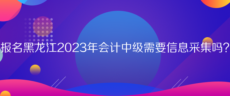 報名黑龍江2023年會計中級需要信息采集嗎？