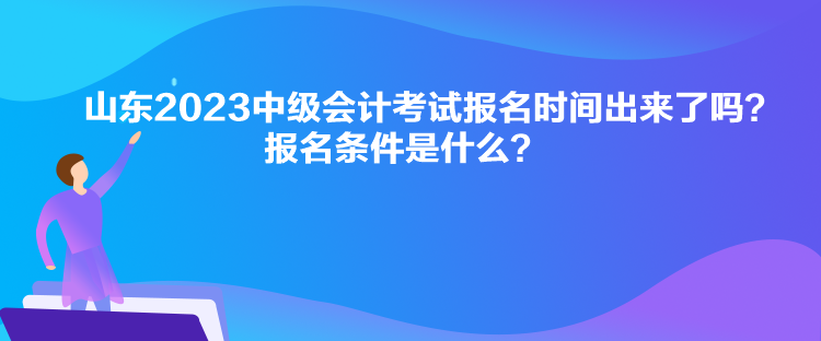 山東2023中級會計考試報名時間出來了嗎？報名條件是什么？