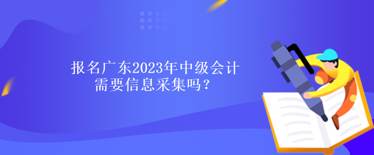 報名廣東2023年中級會計需要信息采集嗎？什么時候報名？