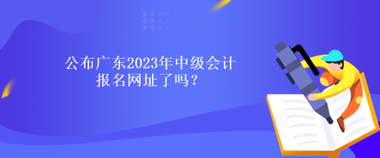 公布廣東2023年中級會計報名網(wǎng)址了嗎？