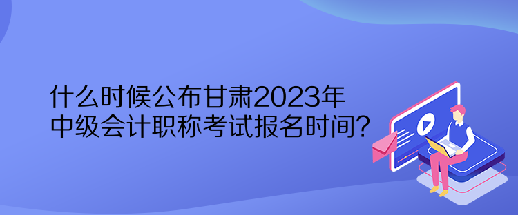 什么時候公布甘肅2023年中級會計職稱考試報名時間？