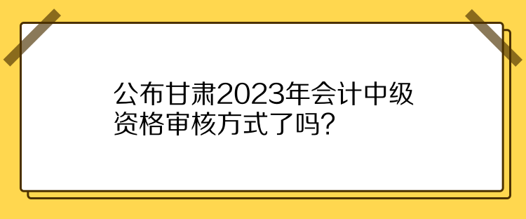 公布甘肅2023年會(huì)計(jì)中級(jí)資格審核方式了嗎？